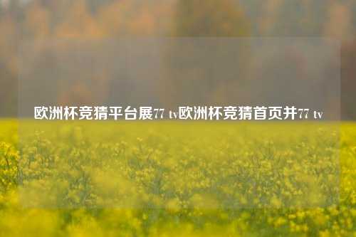 欧洲杯竞猜平台展77 tv欧洲杯竞猜首页并77 tv